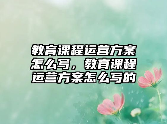 教育課程運營方案怎么寫，教育課程運營方案怎么寫的