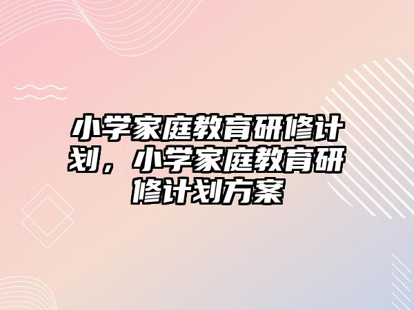 小學家庭教育研修計劃，小學家庭教育研修計劃方案