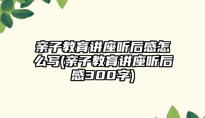 親子教育講座聽后感怎么寫(親子教育講座聽后感300字)