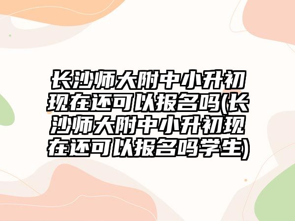 長沙師大附中小升初現(xiàn)在還可以報名嗎(長沙師大附中小升初現(xiàn)在還可以報名嗎學(xué)生)