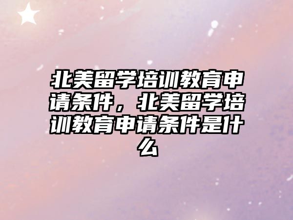 北美留學培訓教育申請條件，北美留學培訓教育申請條件是什么