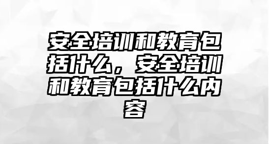 安全培訓和教育包括什么，安全培訓和教育包括什么內容