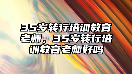 35歲轉行培訓教育老師，35歲轉行培訓教育老師好嗎