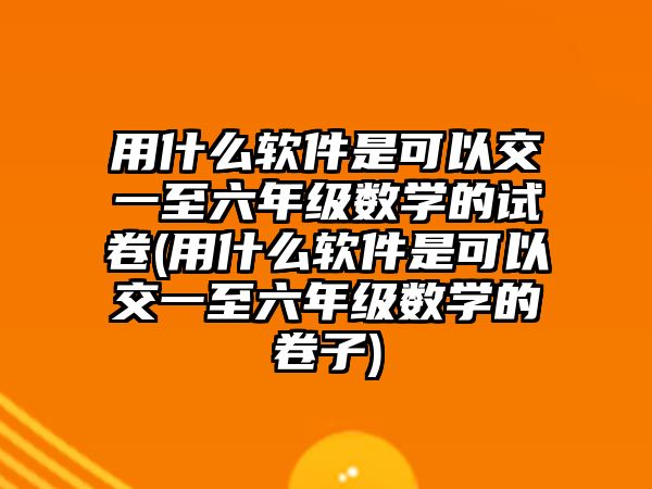 用什么軟件是可以交一至六年級數(shù)學(xué)的試卷(用什么軟件是可以交一至六年級數(shù)學(xué)的卷子)