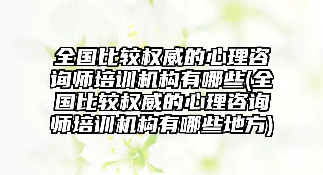 全國比較權威的心理咨詢師培訓機構有哪些(全國比較權威的心理咨詢師培訓機構有哪些地方)