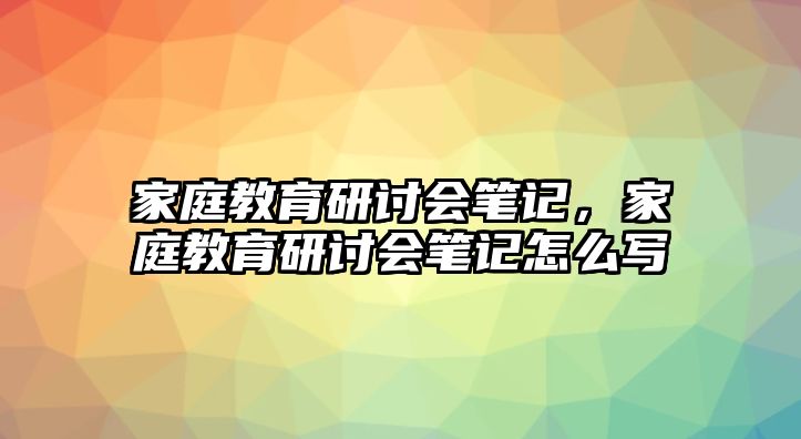 家庭教育研討會筆記，家庭教育研討會筆記怎么寫