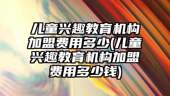 兒童興趣教育機構加盟費用多少(兒童興趣教育機構加盟費用多少錢)