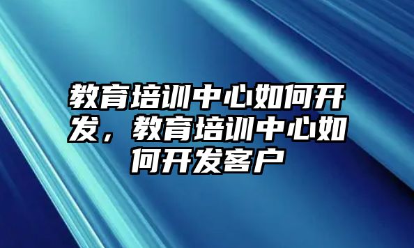 教育培訓中心如何開發(fā)，教育培訓中心如何開發(fā)客戶