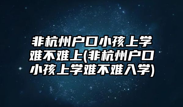 非杭州戶口小孩上學難不難上(非杭州戶口小孩上學難不難入學)