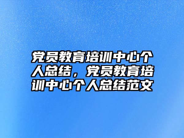 黨員教育培訓中心個人總結(jié)，黨員教育培訓中心個人總結(jié)范文