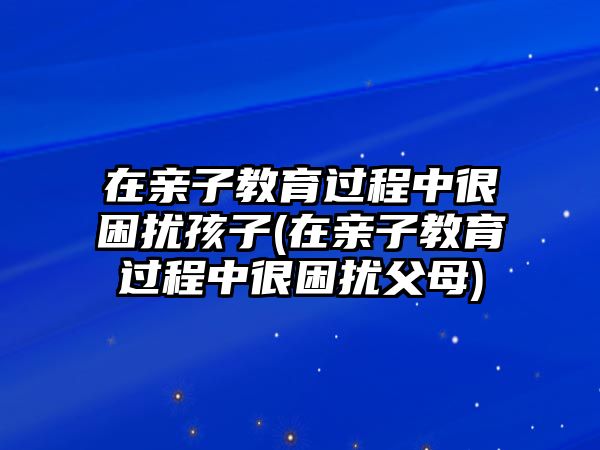 在親子教育過程中很困擾孩子(在親子教育過程中很困擾父母)