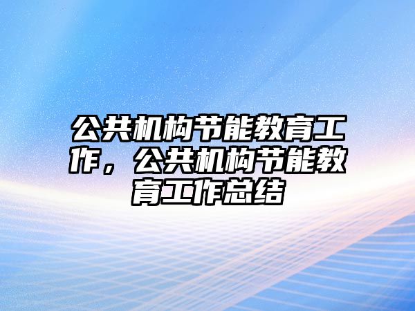 公共機構(gòu)節(jié)能教育工作，公共機構(gòu)節(jié)能教育工作總結(jié)