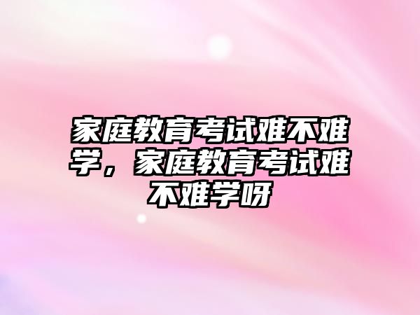 家庭教育考試難不難學，家庭教育考試難不難學呀