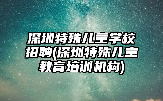 深圳特殊兒童學校招聘(深圳特殊兒童教育培訓機構(gòu))