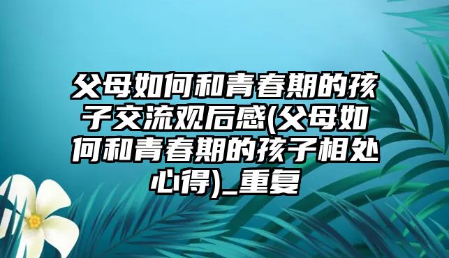 父母如何和青春期的孩子交流觀后感(父母如何和青春期的孩子相處心得)_重復(fù)