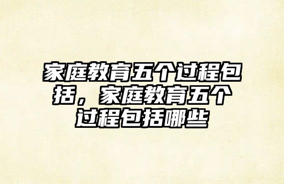 家庭教育五個(gè)過(guò)程包括，家庭教育五個(gè)過(guò)程包括哪些