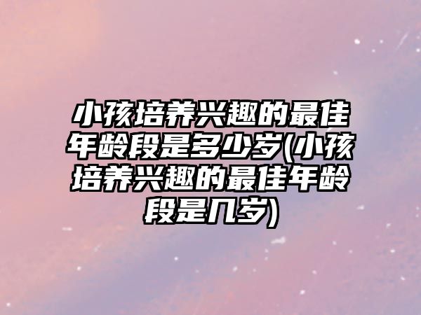 小孩培養(yǎng)興趣的最佳年齡段是多少歲(小孩培養(yǎng)興趣的最佳年齡段是幾歲)