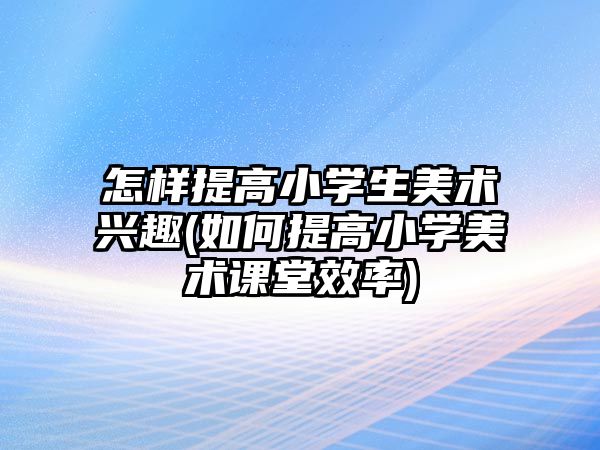 怎樣提高小學生美術興趣(如何提高小學美術課堂效率)