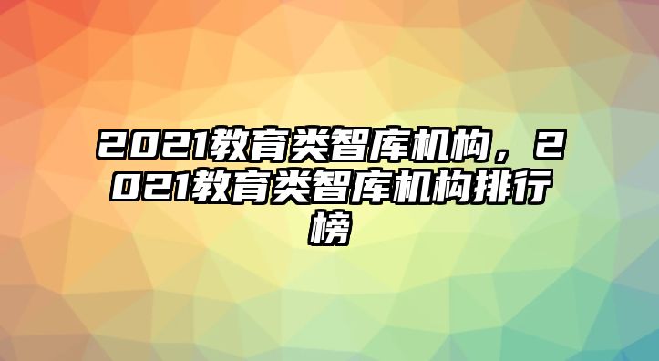 2021教育類智庫機構(gòu)，2021教育類智庫機構(gòu)排行榜