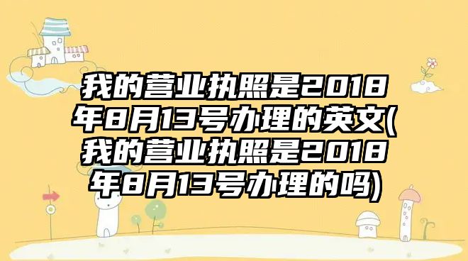 我的營業(yè)執(zhí)照是2018年8月13號(hào)辦理的英文(我的營業(yè)執(zhí)照是2018年8月13號(hào)辦理的嗎)