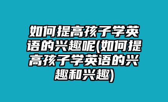 如何提高孩子學英語的興趣呢(如何提高孩子學英語的興趣和興趣)