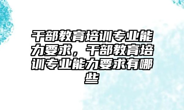 干部教育培訓(xùn)專業(yè)能力要求，干部教育培訓(xùn)專業(yè)能力要求有哪些