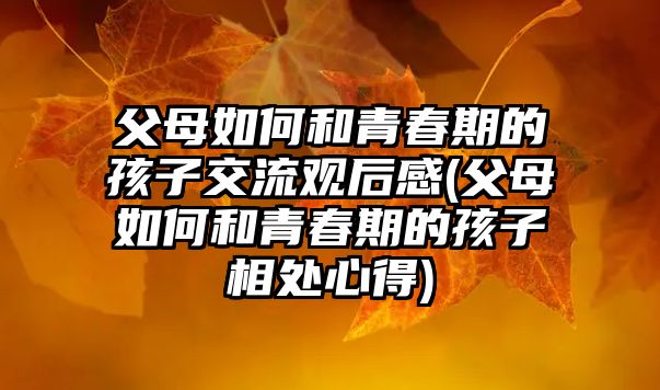 父母如何和青春期的孩子交流觀后感(父母如何和青春期的孩子相處心得)