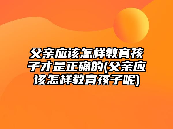 父親應(yīng)該怎樣教育孩子才是正確的(父親應(yīng)該怎樣教育孩子呢)