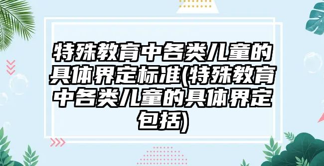 特殊教育中各類兒童的具體界定標(biāo)準(zhǔn)(特殊教育中各類兒童的具體界定包括)