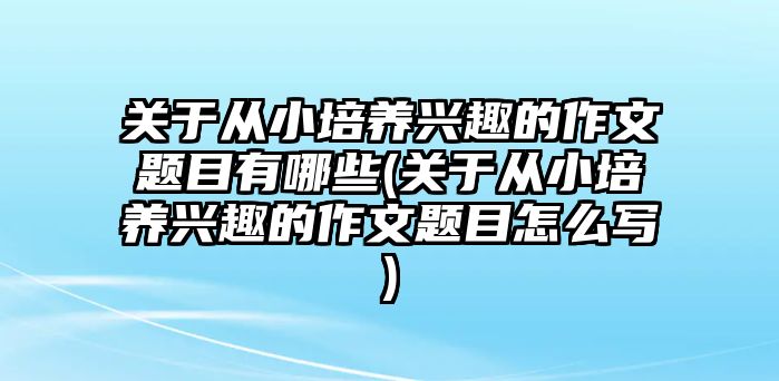 關(guān)于從小培養(yǎng)興趣的作文題目有哪些(關(guān)于從小培養(yǎng)興趣的作文題目怎么寫)