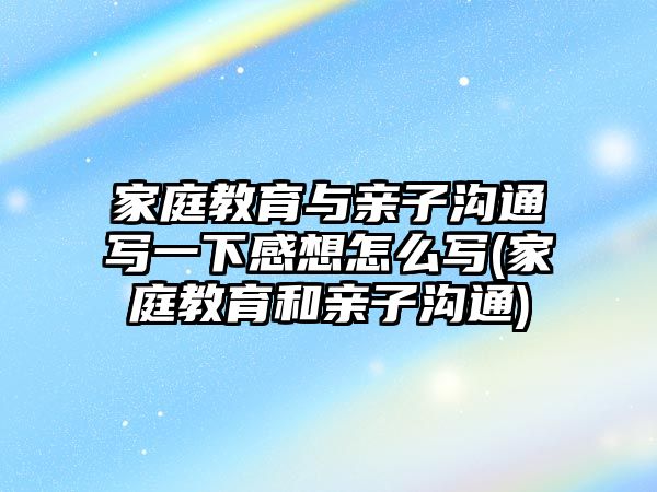 家庭教育與親子溝通寫一下感想怎么寫(家庭教育和親子溝通)