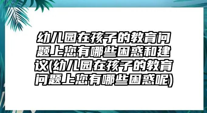 幼兒園在孩子的教育問題上您有哪些困惑和建議(幼兒園在孩子的教育問題上您有哪些困惑呢)