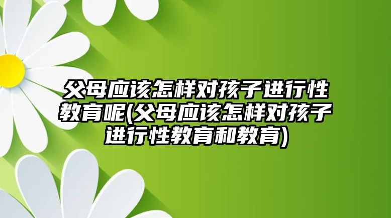 父母應(yīng)該怎樣對(duì)孩子進(jìn)行性教育呢(父母應(yīng)該怎樣對(duì)孩子進(jìn)行性教育和教育)