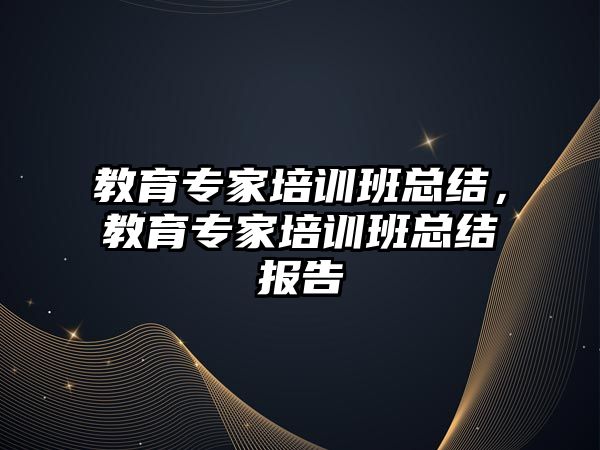 教育專家培訓班總結(jié)，教育專家培訓班總結(jié)報告