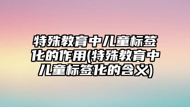 特殊教育中兒童標(biāo)簽化的作用(特殊教育中兒童標(biāo)簽化的含義)