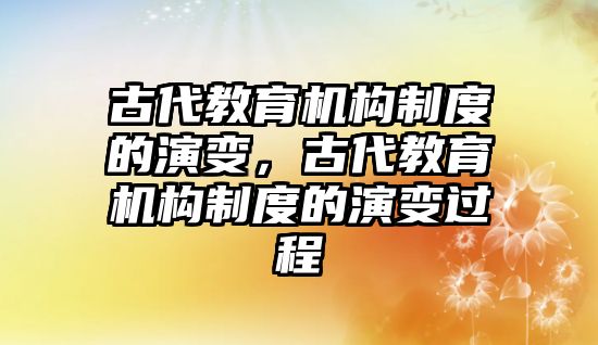 古代教育機構(gòu)制度的演變，古代教育機構(gòu)制度的演變過程