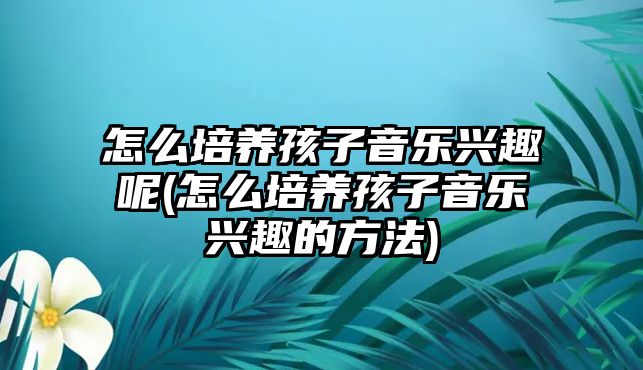 怎么培養(yǎng)孩子音樂興趣呢(怎么培養(yǎng)孩子音樂興趣的方法)