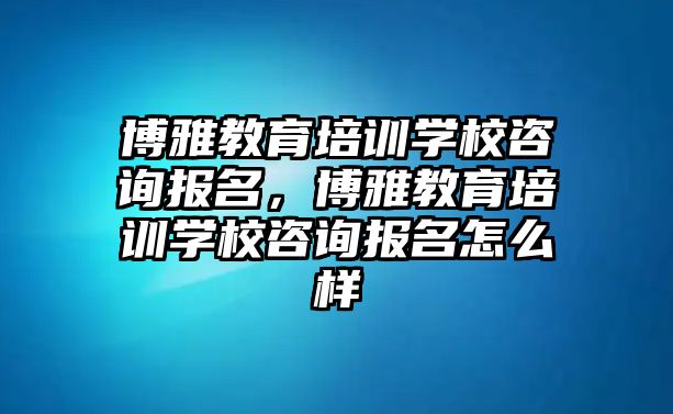 博雅教育培訓學校咨詢報名，博雅教育培訓學校咨詢報名怎么樣