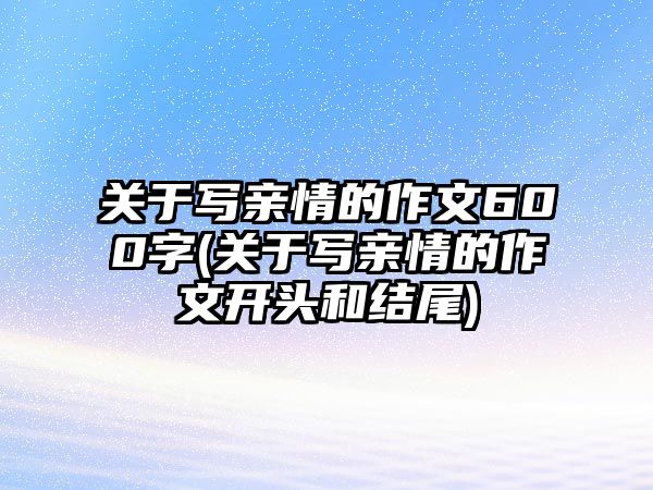 關(guān)于寫親情的作文600字(關(guān)于寫親情的作文開頭和結(jié)尾)