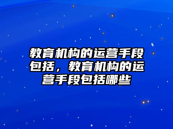 教育機(jī)構(gòu)的運(yùn)營(yíng)手段包括，教育機(jī)構(gòu)的運(yùn)營(yíng)手段包括哪些