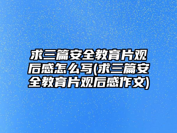 求三篇安全教育片觀后感怎么寫(xiě)(求三篇安全教育片觀后感作文)