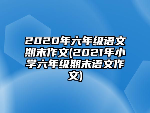 2020年六年級語文期末作文(2021年小學六年級期末語文作文)