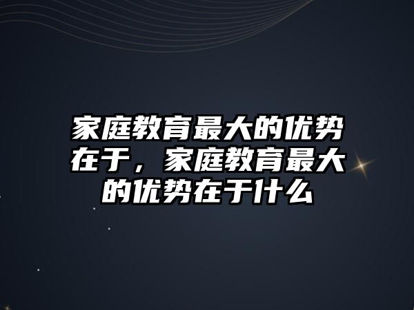 家庭教育最大的優(yōu)勢在于，家庭教育最大的優(yōu)勢在于什么