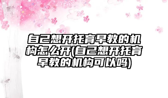 自己想開托育早教的機構(gòu)怎么開(自己想開托育早教的機構(gòu)可以嗎)