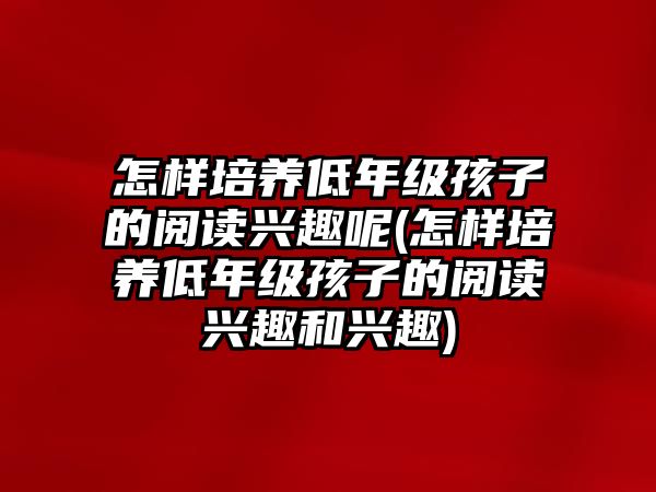 怎樣培養(yǎng)低年級孩子的閱讀興趣呢(怎樣培養(yǎng)低年級孩子的閱讀興趣和興趣)