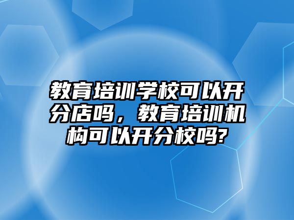 教育培訓學校可以開分店嗎，教育培訓機構(gòu)可以開分校嗎?