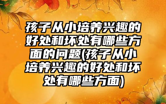 孩子從小培養(yǎng)興趣的好處和壞處有哪些方面的問題(孩子從小培養(yǎng)興趣的好處和壞處有哪些方面)