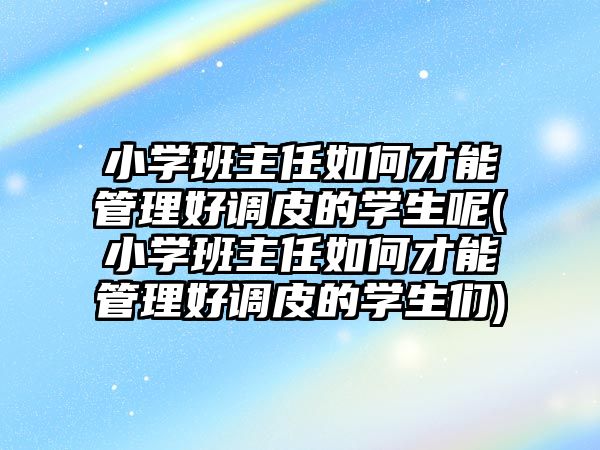 小學班主任如何才能管理好調皮的學生呢(小學班主任如何才能管理好調皮的學生們)