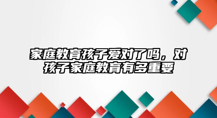 家庭教育孩子愛對了嗎，對孩子家庭教育有多重要