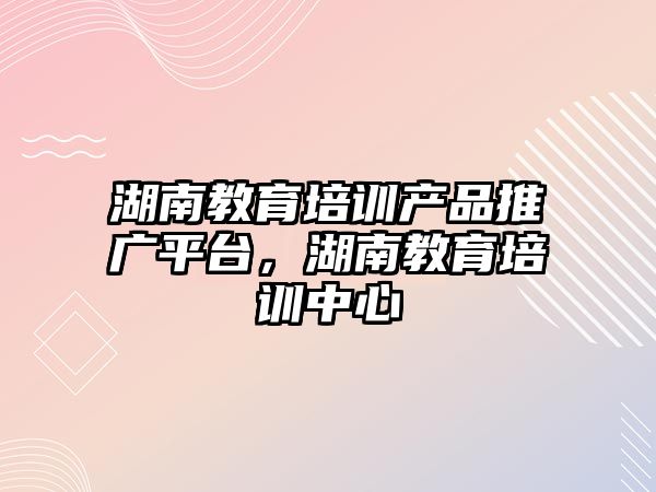 湖南教育培訓產品推廣平臺，湖南教育培訓中心